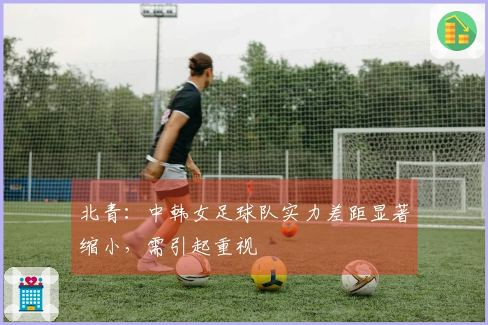 北青：中韩女足球队实力差距显著缩小，需引起重视