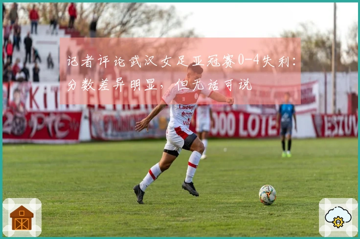 记者评论武汉女足亚冠赛0-4失利：分数差异明显，但无话可说