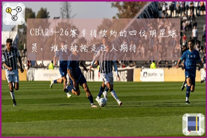 CBA25-26赛季待续约的四位明星球员，谁将被抢走让人期待