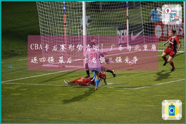CBA季后赛形势清晰！广东与北京角逐四强 最后一个名额三强竞争