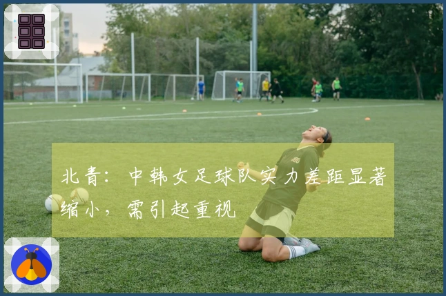 北青：中韩女足球队实力差距显著缩小，需引起重视