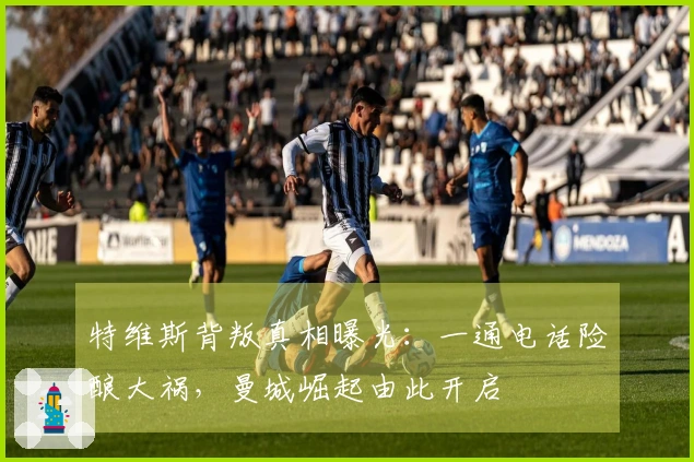 特维斯背叛真相曝光：一通电话险酿大祸，曼城崛起由此开启
