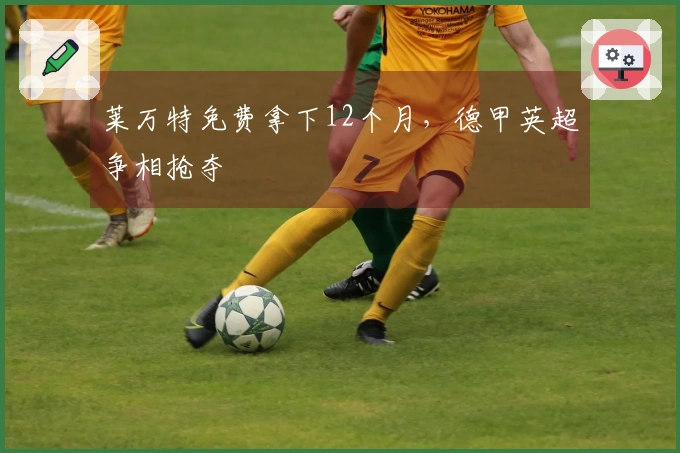 莱万特免费拿下12个月，德甲英超争相抢夺