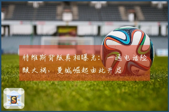 特维斯背叛真相曝光：一通电话险酿大祸，曼城崛起由此开启