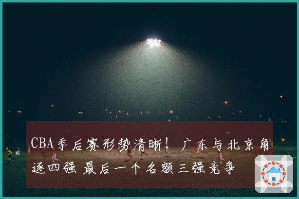 CBA季后赛形势清晰！广东与北京角逐四强 最后一个名额三强竞争