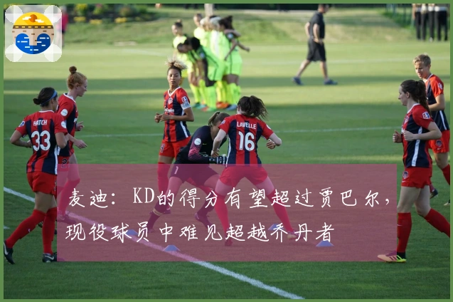 麦迪：KD的得分有望超过贾巴尔，现役球员中难见超越乔丹者