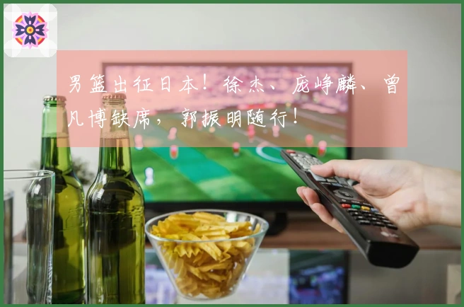 男篮出征日本！徐杰、庞峥麟、曾凡博缺席，郭振明随行！