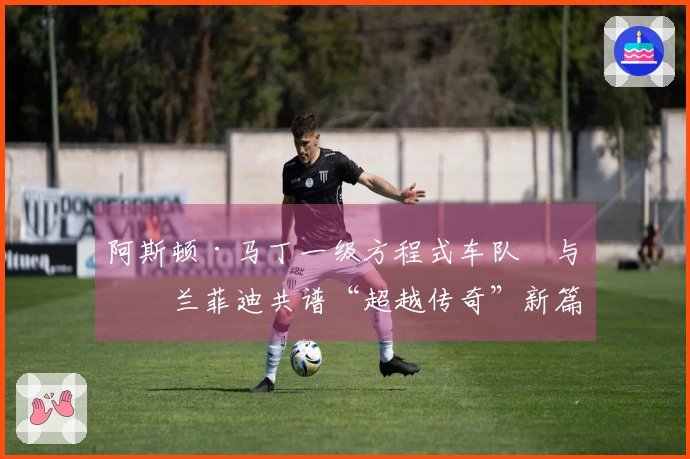 阿斯顿·马丁一级方程式车队™与格兰菲迪共谱“超越传奇”新篇