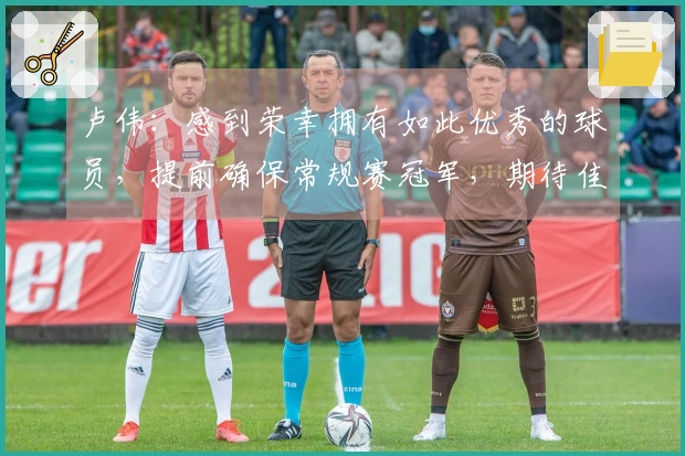 卢伟：感到荣幸拥有如此优秀的球员，提前确保常规赛冠军，期待佳绩。