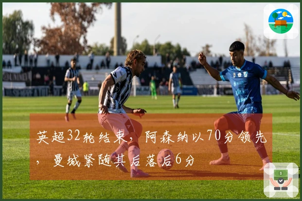 英超32轮结束，阿森纳以70分领先，曼城紧随其后落后6分