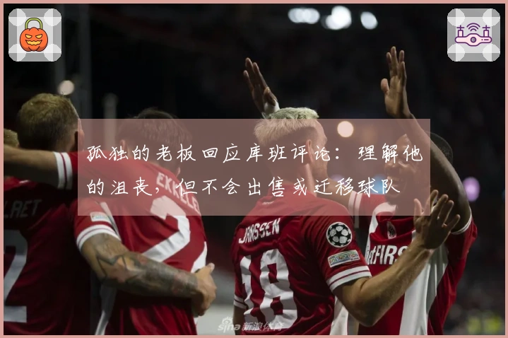 孤独的老板回应库班评论：理解他的沮丧，但不会出售或迁移球队