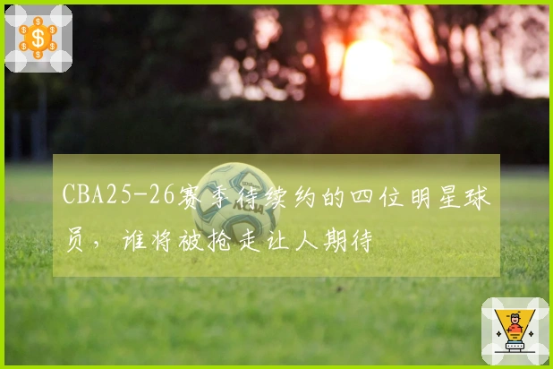 CBA25-26赛季待续约的四位明星球员，谁将被抢走让人期待