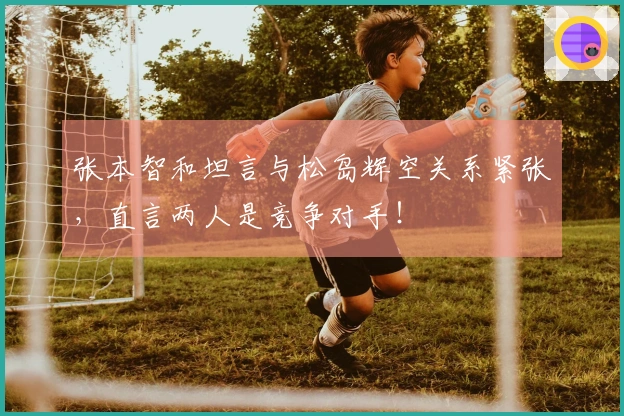 张本智和坦言与松岛辉空关系紧张,直言两人是竞争对手!