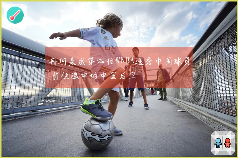 冉珂嘉成第四位WNBA选秀中国球员 首位选中的中国后卫