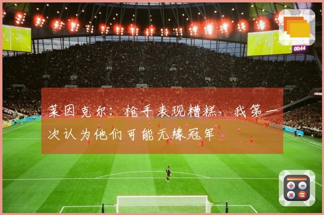 莱因克尔：枪手表现糟糕，我第一次认为他们可能无缘冠军