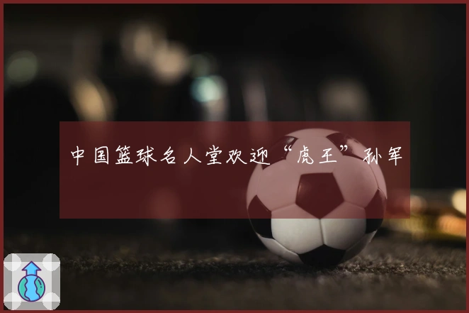中国篮球名人堂欢迎“虎王”孙军