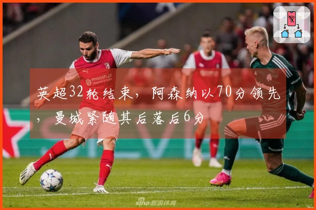 英超32轮结束，阿森纳以70分领先，曼城紧随其后落后6分